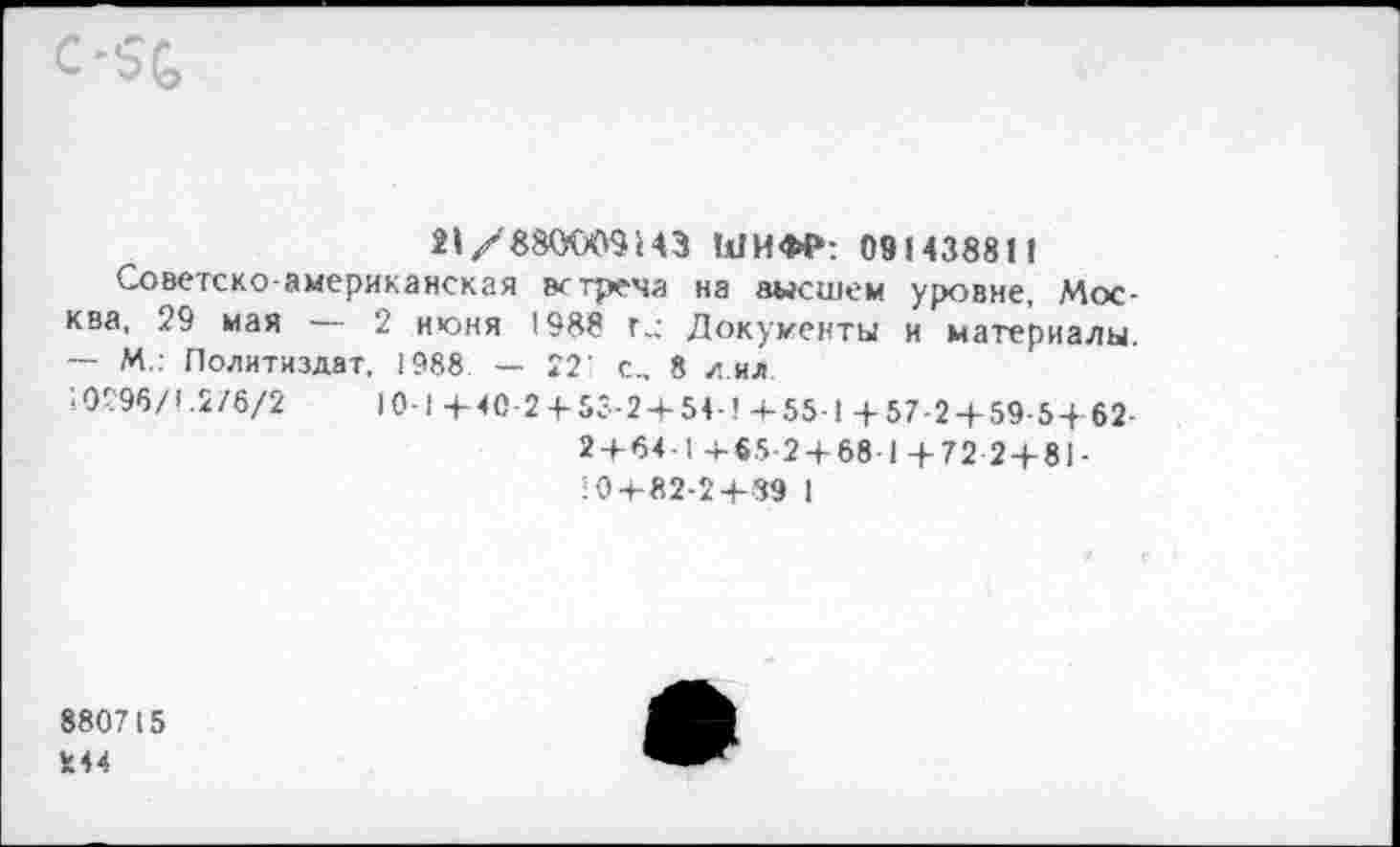 ﻿С-5С,
21/880009143 ШИФР: 091438811
Советско-американская встреча на высшем уровне, Москва, 29 мая — 2 июня 1988 г,; Документы и материалы. — М.: Политиздат, 1988 — 221 с., 8 л ил.
: 02’96/1.2/6/2	10-1 + 40-2 4-53-2 + 54-’ 4-55-1 +57-2 + 59-54 62
2 + 64-1 465-2 + 68-1+72 2 + 81-
10 + 82-2+89 1
880715
244